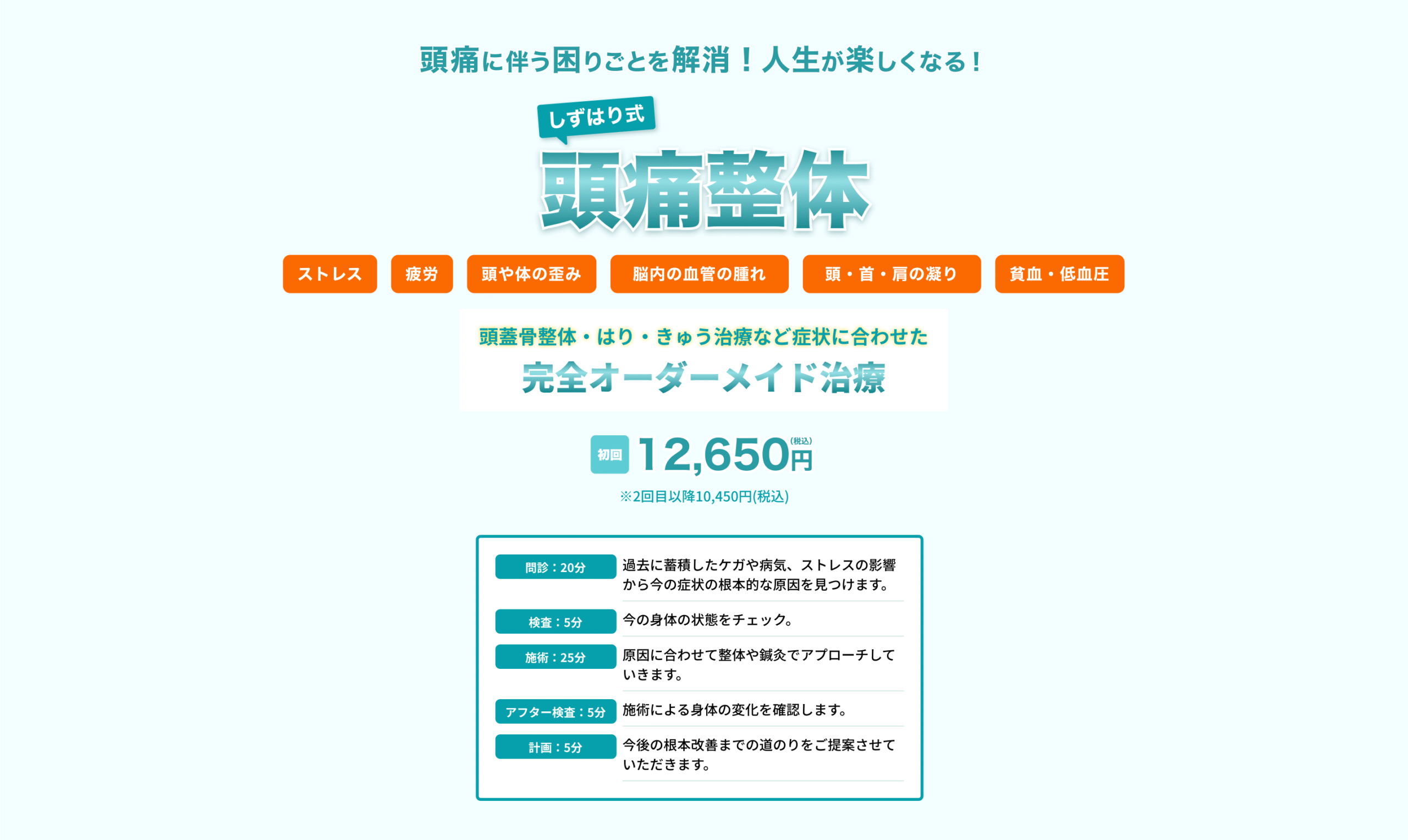 頭痛に伴う困りごとを解消！人生が楽しくなる！
しずはり式頭痛整体
ストレス・疲労・頭や身体の歪み・脳内の血管の腫れ・頭、首、肩のこり・貧血、低血糖
頭蓋骨整体・はり・きゅう治療など症状に合わせた「完全オーダーメイド治療」
初回税込12,650円(2回目以降税込10,450円)

問診20分：過去に蓄積したケガや病気、ストレスの影響から今の症状の根本的な原因を見つけます。
検査5分：今の身体の状態をチェック。
施術25分：原因に合わせて整体や鍼灸でアプローチしていきます。
アフター検査5分：施術による身体の変化を確認します。
計画5分：今後の根本改善までの道のりをご提案させていただきます。