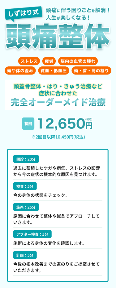 頭痛に伴う困りごとを解消！人生が楽しくなる！
しずはり式頭痛整体
ストレス・疲労・頭や身体の歪み・脳内の血管の腫れ・頭、首、肩のこり・貧血、低血糖
頭蓋骨整体・はり・きゅう治療など症状に合わせた「完全オーダーメイド治療」
初回税込12,650円(2回目以降税込10,450円)

問診20分：過去に蓄積したケガや病気、ストレスの影響から今の症状の根本的な原因を見つけます。
検査5分：今の身体の状態をチェック。
施術25分：原因に合わせて整体や鍼灸でアプローチしていきます。
アフター検査5分：施術による身体の変化を確認します。
計画5分：今後の根本改善までの道のりをご提案させていただきます。