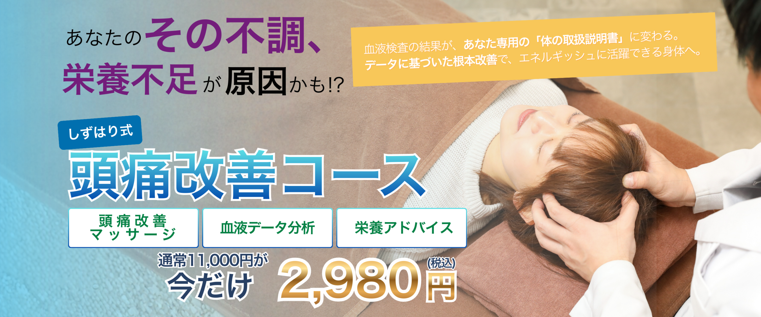 あなたのその不調、栄養不足が原因かも!?
血液検査の結果が、あなた専用の体の取扱説明書に変わる。データに基づいた根本改善で、エネルギッシュに活躍できる身体へ。
しずはり式頭痛改善コース
頭痛改善マッサージ
血液データ分析
栄養アドバイス
通常11,000円が今だけ2,980円(税込)