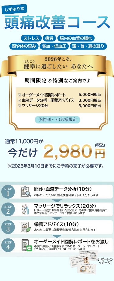 しずはり式頭痛改善コース
ストレス・疲労・頭や身体の歪み・脳内の血管の腫れ・頭や体の歪み・貧血・低血糖・首肩の凝り
2026年こそ健幸に過ごしたいあなたに
期間限定の特別なご案内です。
オーダーメイド図解レポート　5,000円相当
血液データ分析+栄養アドバイス　3,000円相当
マッサージ20分　3,000円相当
予約制・30名様限定
通常11,000円が今だけ2,980円(税込)
※2026年3月10日までにご予約の完了が必要です。

問診・血液データ分析(10分)：お持ちいただいた血液検査結果を詳しく分析します。マッサージでリラックス(20分)：レポート作成にお時間をいただくため、その間に国家資格を持つ専門家が行うマッサージをご提供いたします。
栄養アドバイス(10分)：あなたに必要な栄養素と改善方法をお伝えします
オーダーメイド図解レポートをお渡し：不調の原因と改善案をまとめたオーダーメイド図解レポート(全14ページ)をLINEでお送りします。