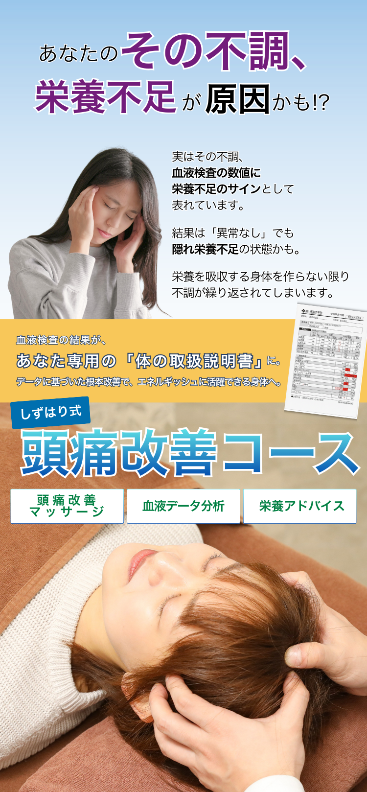 あなたのその不調、栄養不足が原因かも!?

実はその不調、血液検査の数値に栄養不足のサインとして表れています。
結果は「異状なし」でも隠れ栄養不足の状態かも。
栄養を吸収する身体を作らない限り不調が繰り返されてしまいます。

血液検査の結果が、あなた専用の体の取扱説明書に変わる。データに基づいた根本改善で、エネルギッシュに活躍できる身体へ。

しずはり式頭痛改善コース
頭痛改善マッサージ
血液データ分析
栄養アドバイス
通常11,000円が今だけ2,980円(税込)