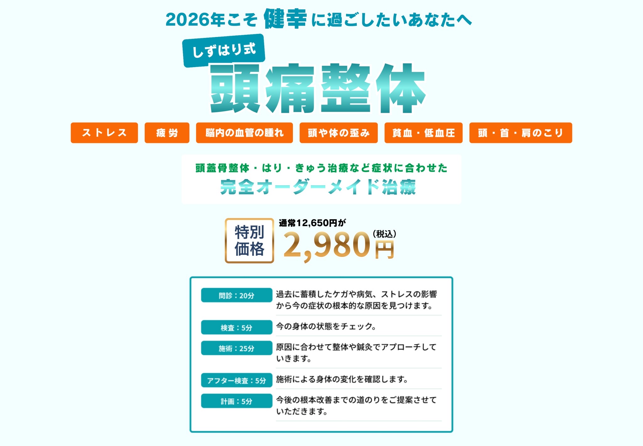 頭痛に伴う困りごとを解消！人生が楽しくなる！
しずはり式頭痛整体
ストレス・疲労・頭や身体の歪み・脳内の血管の腫れ・頭、首、肩のこり・貧血、低血糖
頭蓋骨整体・はり・きゅう治療など症状に合わせた「完全オーダーメイド治療」
通常12,650円が特別価格12,650円(税込)

問診20分：過去に蓄積したケガや病気、ストレスの影響から今の症状の根本的な原因を見つけます。
検査5分：今の身体の状態をチェック。
施術25分：原因に合わせて整体や鍼灸でアプローチしていきます。
アフター検査5分：施術による身体の変化を確認します。
計画5分：今後の根本改善までの道のりをご提案させていただきます。
